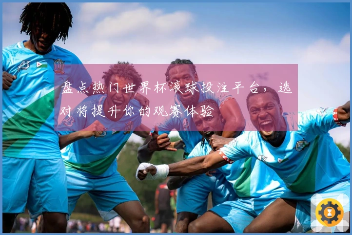 盘点热门世界杯滚球投注平台，选对将提升你的观赛体验
