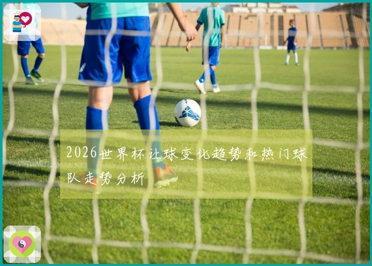 2026世界杯让球变化趋势和热门球队走势分析